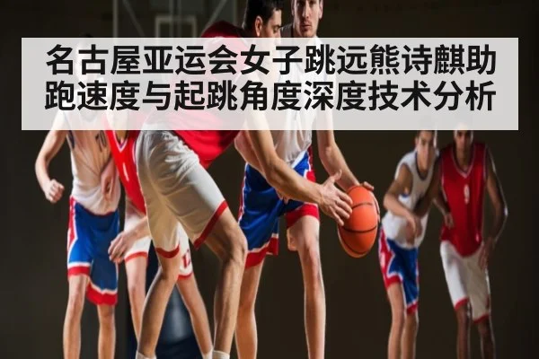 名古屋亚运会女子跳远熊诗麒助跑速度与起跳角度深度技术分析